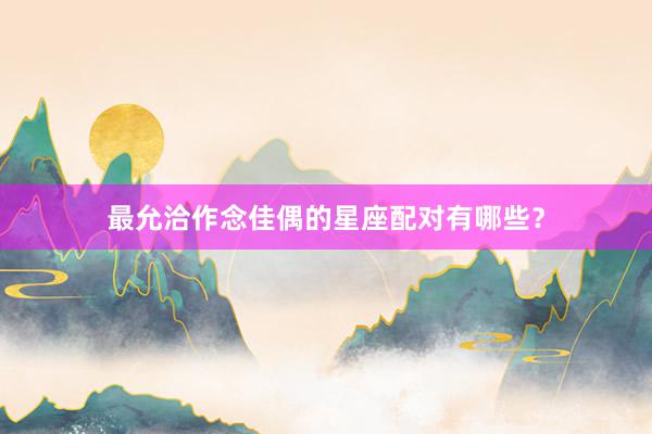 最允洽作念佳偶的星座配对有哪些？