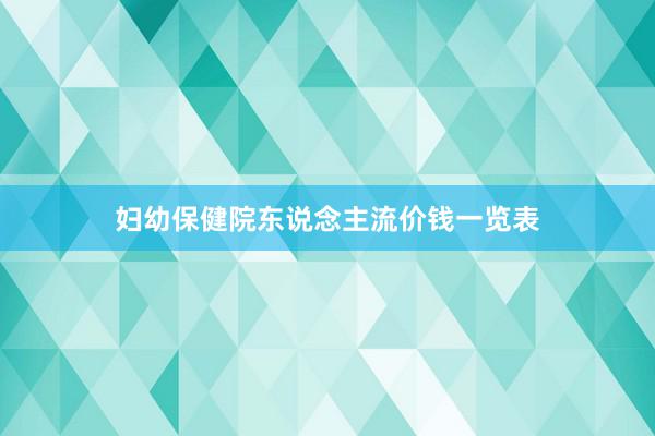 妇幼保健院东说念主流价钱一览表