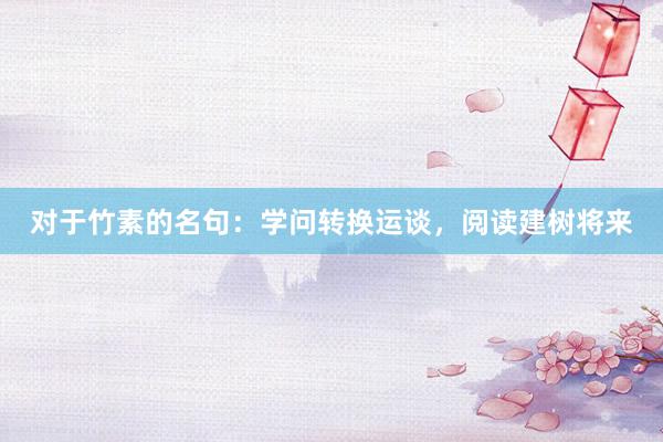 对于竹素的名句：学问转换运谈，阅读建树将来