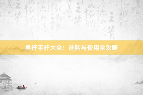 鱼杆手杆大全：选购与使用全攻略
