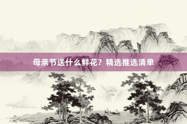 母亲节送什么鲜花？精选推选清单